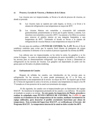 23
o) Proceso y Lavado de Vísceras, y Deshuese de la Cabeza
Las vísceras una vez inspeccionadas, se llevan a la sala de proceso de vísceras, en
donde se procede:
1) Las vísceras rojas se separan por cada órgano, se lavan, y se levan a la
cámara de refrigeración a una temperatura no mayor de 48°F.
2) Las vísceras blancas son sometidas a evacuación del contenido
gastrointestinal, posteriormente se lavan por la parte interna y externa. Los
intestinos son sometidos a cocción a 80°C. Las panzas y los libros se cocinan
para remover el epitelio interno en una máquina limpiadora a una
temperatura de 80°C. Terminado el lavado se llevan a la cámara de
refrigeración de vísceras blancas a una temperatura no mayor de 48°F.
En este paso de establece el PUNTO DE CONTROL No. 5, (PC 5) con el fin de
establecer controles para evitar que la materia fecal (fuente de patógenos de origen
bacterial), contamine el alimento si no se realiza el proceso siguiendo las normas de BPM.
Las cabezas una vez inspeccionadas, se les retira la carne, los ganglios y se les
extrae la lengua. La carne es depositada en recipientes de acero inoxidable y es llevada a
las neveras para su almacenamiento refrigerado. Las lenguas se lavan y almacenan en
refrigeración en las neveras de vísceras. Los ganglios son depositados en junto con las
grasas para ser llevados a la planta rendering.
p) Enfriamiento de Canales
Después de selladas las canales, son introducidos en las neveras para su
refrigeración. En las neveras, la carne puede permanecer de 12 a 24 hora en
almacenamiento a una temperatura de la nevera no mayor de 50°F. Se requiere que al final
de 12 horas de ingresada la carne a la nevera, se alcance una temperatura no mayor a los 48
F tomada en el tren posterior de la canal con termómetro de espigo.
Al día siguiente, las canales son re-inspeccionados por un funcionario del equipo
HACCP. Se monitorea la temperatura promedio de las canales y sus defectos. De acuerdo
al resultado se acepta o se corrige. En este punto, los inspectores de Planta, proceden a
realizar lo estipulado como PUNTO CRÍTICO DE CONTROL No. 3 (PPC-3), que
consiste en el monitoreo de las temperaturas de las canales, mediante termómetros de
espiga calibrados, para descartar el posible crecimiento bacteriano por abuso de
temperatura. Esta revisión del Supervisor HACCP , es verificada por el Gerente del
Programa HACCP. La temperatura interna de la canal no debe exceder los 48°F.
 