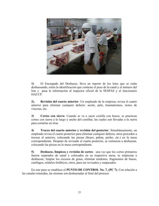 25
1) El Encargado del Deshuese, lleva un reporte de los lotes que se están
deshuesando, retira la identificación que contiene el peso de la canal y el número del
lote y pasa la información al inspector oficial de la SESPAS y al funcionario
HACCP.
2). Revisión del cuarto anterior: Un empleado de la empresa, revisa el cuarto
anterior para eliminar cualquier defecto: aceite, pelo, traumatismos, restos de
vísceras, etc.
3) Cortes con sierra: Cuando se va a sacar costilla con hueso, se practican
cortes con sierra a lo largo y ancho del costillar, las cuales son llevadas a la sierra
para cortarlas en tiras.
4) Troceo del cuarto anterior y revisión del posterior: Simultáneamente, un
empleado revisa el cuarto posterior para eliminar cualquier defecto, otros proceden a
trocear el anterior, colocando las piezas (brazo, paleta, pecho, etc.) en la mesa
correspondiente. Después de revisado el cuarto posterior, se comienza a deshuesar,
colocando las piezas en la mesa correspondiente.
5) Deshuese, limpieza y revisión de cortes: una vez que los cortes primarios
fueron separados de canal y colocados en su respectiva mesa, se empiezan a
deshuesar, limpiar los excesos de grasa, eliminar tendones, fragmentos de hueso,
cartílagos, nódulos linfáticos, otros, para ser revisados y empacados.
En este paso se establece el PUNTO DE CONTROL No. 7, (PC 7); Con relación a
las canales retenidas, las mismas son deshuesadas al final del proceso.
 