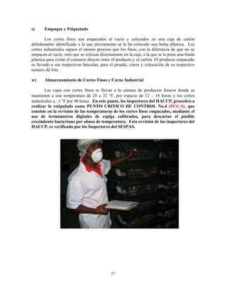 27
s) Empaque y Etiquetado
Los cortes finos son empacados al vacío y colocados en una caja de cartón
debidamente identificada a la que previamente se le ha colocado una bolsa plástica. Los
cortes industriales siguen el mismo proceso que los finos, con la diferencia de que no se
empacan al vacío, sino que se colocan directamente en la caja, a la que se le pone una funda
plástica para evitar el contacto directo entre el producto y el cartón. El producto empacado
es llevado a sus respectivas básculas, para el pesado, cierre y colocación de su respectivo
numero de lote.
w) Almacenamiento de Cortes Finos y Carne Industrial
Las cajas con cortes finos se llevan a la cámara de productos frescos donde se
mantienen a una temperatura de 28 a 32 F, por espacio de 12 – 18 horas y los cortes
industriales a –3 F por 48 horas. En este punto, los inspectores del HACCP, proceden a
realizar lo estipulado como PUNTO CRITICO DE CONTROL No.4 (PCC-4), que
consiste en la revisión de las temperaturas de los cortes finos empacados, mediante el
uso de termómetros digitales de espiga calibrados, para descartar el posible
crecimiento bacteriano por abuso de temperatura. Esta revisión de los inspectores del
HACCP, es verificada por los Inspectores del SESPAS.
 