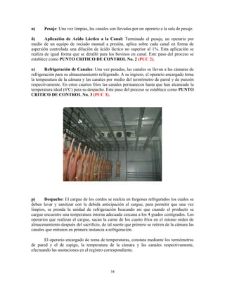 34
n) Pesaje: Una vez limpias, las canales son llevadas por un operario a la sala de pesaje.
ñ) Aplicación de Acido Láctico a la Canal: Terminado el pesaje, un operario por
medio de un equipo de rociado manual a presión, aplica sobre cada canal en forma de
aspersión controlada una dilución de ácido láctico no superior al 1%. Esta aplicación se
realiza de igual forma que se detalló para los bovinos en canal. Este paso del proceso se
establece como PUNTO CRITICO DE CONTROL No. 2 (PCC 2).
o) Refrigeración de Canales: Una vez pesadas, las canales se llevan a las cámaras de
refrigeración para su almacenamiento refrigerado. A su ingreso, el operario encargado toma
la temperatura de la cámara y las canales por medio del termómetro de pared y de punzón
respectivamente. En estos cuartos fríos las canales permanecen hasta que han alcanzado la
temperatura ideal (6ºC) para su despacho. Este paso del proceso se establece como PUNTO
CRITICO DE CONTROL No. 3 (PCC 3).
p) Despacho: El cargue de los cerdos se realiza en furgones refrigerados los cuales se
deben lavar y sanitizar con la debida anticipación al cargue, para permitir que una vez
limpios, se prenda la unidad de refrigeración buscando así que cuando el producto se
cargue encuentre una temperatura interna adecuada cercana a los 4 grados centígrados. Los
operarios que realizan el cargue, sacan la carne de los cuarto fríos en el mismo orden de
almacenamiento después del sacrificio, de tal suerte que primero se retiren de la cámara las
canales que entraron en primera instancia a refrigeración.
El operario encargado de toma de temperaturas, constata mediante los termómetros
de pared y el de espigo, la temperatura de la cámara y las canales respectivamente,
efectuando las anotaciones en el registro correspondiente.
 