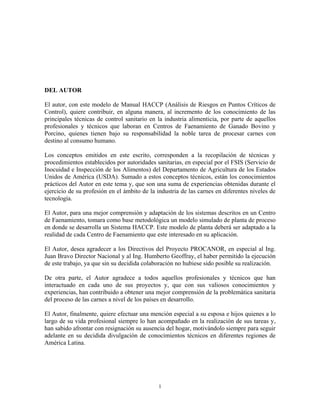1
DEL AUTOR
El autor, con este modelo de Manual HACCP (Análisis de Riesgos en Puntos Críticos de
Control), quiere contribuir, en alguna manera, al incremento de los conocimiento de las
principales técnicas de control sanitario en la industria alimenticia, por parte de aquellos
profesionales y técnicos que laboran en Centros de Faenamiento de Ganado Bovino y
Porcino, quienes tienen bajo su responsabilidad la noble tarea de procesar carnes con
destino al consumo humano.
Los conceptos emitidos en este escrito, corresponden a la recopilación de técnicas y
procedimientos establecidos por autoridades sanitarias, en especial por el FSIS (Servicio de
Inocuidad e Inspección de los Alimentos) del Departamento de Agricultura de los Estados
Unidos de América (USDA). Sumado a estos conceptos técnicos, están los conocimientos
prácticos del Autor en este tema y, que son una suma de experiencias obtenidas durante el
ejercicio de su profesión en el ámbito de la industria de las carnes en diferentes niveles de
tecnología.
El Autor, para una mejor comprensión y adaptación de los sistemas descritos en un Centro
de Faenamiento, tomara como base metodológica un modelo simulado de planta de proceso
en donde se desarrolla un Sistema HACCP. Este modelo de planta deberá ser adaptado a la
realidad de cada Centro de Faenamiento que este interesado en su aplicación.
El Autor, desea agradecer a los Directivos del Proyecto PROCANOR, en especial al Ing.
Juan Bravo Director Nacional y al Ing. Humberto Geoffray, el haber permitido la ejecución
de este trabajo, ya que sin su decidida colaboración no hubiese sido posible su realización.
De otra parte, el Autor agradece a todos aquellos profesionales y técnicos que han
interactuado en cada uno de sus proyectos y, que con sus valiosos conocimientos y
experiencias, han contribuido a obtener una mejor comprensión de la problemática sanitaria
del proceso de las carnes a nivel de los países en desarrollo.
El Autor, finalmente, quiere efectuar una mención especial a su esposa e hijos quienes a lo
largo de su vida profesional siempre lo han acompañado en la realización de sus tareas y,
han sabido afrontar con resignación su ausencia del hogar, motivándolo siempre para seguir
adelante en su decidida divulgación de conocimientos técnicos en diferentes regiones de
América Latina.
 
