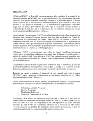 3
PRESENTACION
El Sistema HACCP se desarrolló como una respuesta a los requisitos de seguridad de los
alimentos impuesta por la NASA, para la comida utilizada por los astronautas en sus vuelos
espaciales. Este sistema ha sufrido variaciones y ajustes en su aplicación a partir el sistema
inicial, cada vez que se ha considerado necesario efectuarlas, y es así como el 25 de Julio
de 1996, el FSIS publicó la norma PR/HACCP sobre reducción de patógenos. Esta norma
exige que las plantas procesadoras de carne bajo la inspección Federal asuman la
responsabilidad la reducción de la contaminación de los productos cárnicos que puedan
causar una enfermedad con gérmenes patógenos.
Las normas que rigen el sistema HACCP son aplicables a todo tipo de industria que procese
alimentos, bajo cualquier legislación sanitaria, este o no, bajo una inspección Federal del
Departamento de Agricultura de los Estados Unidos (USDA). No obstante lo anterior, es
importante mencionar, que una planta que cumpla adecuadamente con la reglamentación
USDA, será una planta que tiene abiertas las puertas comerciales a nivel mundial, ya que
presenta la garantía para el comprador de que el producto que adquiere esta avalado por la
máxima autoridad en sistemas de control de patógenos.
El Sistema HACCP es un instrumento para evaluar los riesgos y establecer sistemas de
control que se orientan hacia medidas preventivas en lugar de basarse principalmente en el
análisis del producto final. Todo sistema de HACCP es capaz de adaptarse a cambios tales
como los progresos en el diseño del equipo o en los procedimientos de elaboración o las
novedades tecnológicas.
Los productos cárnicos tienen un gran valor alimenticio para la humanidad, y son una
fuente de transporte de microorganismos nocivos para la salud y si no se aplican medidas
de controles adecuados en tiempo y forma para prevenir y/o controlar las desviaciones.
Teniendo en cuenta lo anterior, el desarrollo de este manual estar bajo la norma
PR/HACCP cuyos requisitos reglamentarios se encuentran reunidos en el Código
Reglamentario Federal 9 CFR Parte 417.
En este escrito se presenta un modelo genérico, que permite ser adaptado a cualquier centro
de faenamiento efectuando los ajustes correspondientes, de acuerdo a tres factores:
- Volumen de Animales Procesados
- Especies Procesadas
- Modalidades de Proceso
- Numero de Funcionarios de la Planta
El Proyecto PROCANOR, en consultorías realizadas por el Autor en el año 2006, ha
promocionado el documento denominado: MANUAL PARA LA PREPARACION DE
PLANES HACCP el cual va acompañado de un CD explicativo. El Autor, considera
necesario que cada Centro de Faenamiento interesado en la aplicación de este Manual
HACCP, adquiera un ejemplar del documento anteriormente mencionado, el cual les
permitirá complementar los conceptos emitidos en el presente escrito.
 