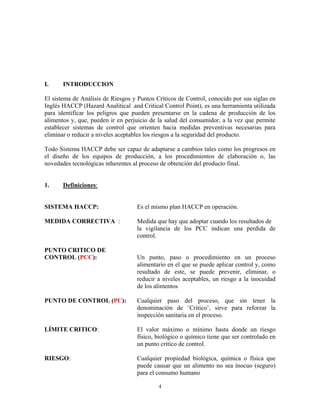 4
I. INTRODUCCION
El sistema de Análisis de Riesgos y Puntos Críticos de Control, conocido por sus siglas en
Inglés HACCP (Hazard Analitical and Critical Control Point), es una herramienta utilizada
para identificar los peligros que pueden presentarse en la cadena de producción de los
alimentos y, que, pueden ir en perjuicio de la salud del consumidor, a la vez que permite
establecer sistemas de control que orienten hacia medidas preventivas necesarias para
eliminar o reducir a niveles aceptables los riesgos a la seguridad del producto.
Todo Sistema HACCP debe ser capaz de adaptarse a cambios tales como los progresos en
el diseño de los equipos de producción, a los procedimientos de elaboración o, las
novedades tecnológicas inherentes al proceso de obtención del producto final.
1. Definiciones:
SISTEMA HACCP: Es el mismo plan HACCP en operación.
MEDIDA CORRECTIVA : Medida que hay que adoptar cuando los resultados de
la vigilancia de los PCC indican una perdida de
control.
PUNTO CRITICO DE
CONTROL (PCC): Un punto, paso o procedimiento en un proceso
alimentario en el que se puede aplicar control y, como
resultado de este, se puede prevenir, eliminar, o
reducir a niveles aceptables, un riesgo a la inocuidad
de los alimentos
PUNTO DE CONTROL (PC): Cualquier paso del proceso, que sin tener la
denominación de ¨Critico¨, sirve para reforzar la
inspección sanitaria en el proceso.
LÍMITE CRITICO: El valor máximo o mínimo hasta donde un riesgo
físico, biológico o químico tiene que ser controlado en
un punto critico de control.
RIESGO: Cualquier propiedad biológica, química o física que
puede causar que un alimento no sea inocuo (seguro)
para el consumo humano
 