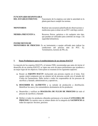 5
FUNCIONARIO RESPONSABLE
DEL ESTABLECIMIENTO: Funcionario de la empresa con toda la autoridad en la
planta para hacer cumplir las normas.
MONITOREO: Realizar una secuencia planificada de observaciones o
mediciones para evaluar sin un PCC está bajo control.
MEDIDA PREVENTIVA: Recursos físicos, químicos o de cualquier otro tipo,
que puedan ser utilizados para controlar un riesgo a la
seguridad alimenticia.
INSTRUMENTO DE
MONITOREO DE PROCESO: Es un instrumento o equipo utilizado para indicar las
condiciones del proceso ante un PCC. Ej.
Termómetros, lectores de PH, etc.
2. Pasos Preliminares para el establecimiento de un sistema HACCP
La mayoría de los expertos HACCP y el mismo FSIS, recomiendan que antes de iniciar el
desarrollo de un sistema HACCP, se sigan una serie de pasos preliminares que ayudaran a
un mejor logro de los objetivos. Estos pasos se resumen en los siguientes aspectos:
a. Reunir un EQUIPO HACCP, incluyendo una persona experta en el tema. Este
equipo estará compuesto por un número tal de personas acorde con el tamaño del
Centro de Faenamiento. Debe incluir a todos los responsables de los procesos de
sacrificio y faenado, administrativos y operativos..
b. DESCRIBIR EL ALIMENTO y su método de producción y distribución.
Identificar los usos y los consumidores destinatarios de los productos.
c. Desarrollar y verificar un DIAGRAMA DE FLUJO DE PROCESO de todo el
proceso de sacrificio y faenado
d. Definir si todos los productos obtenidos pertenecen a la misma CATEGORIA DE
PROCESO. En nuestro caso se reúnen dentro de la categoría de SACRIFICIO de
todas las especies: bovinos, porcinos.
 