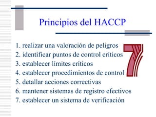 Principios del HACCP
1. realizar una valoración de peligros
2. identificar puntos de control críticos
3. establecer límites críticos
4. establecer procedimientos de control
5. detallar acciones correctivas
6. mantener sistemas de registro efectivos
7. establecer un sistema de verificación
 