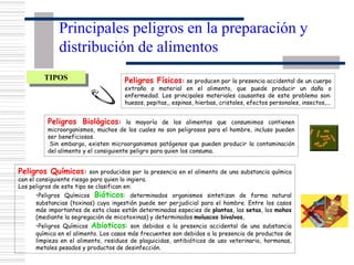 Principales peligros en la preparación y
distribución de alimentos
Peligros Físicos: se producen por la presencia accidental de un cuerpo
extraño o material en el alimento, que puede producir un daño o
enfermedad. Los principales materiales causantes de este problema son:
huesos, pepitas,, espinas, hierbas, cristales, efectos personales, insectos,...
Peligros Biológicos: la mayoría de los alimentos que consumimos contienen
microorganismos, muchos de los cuales no son peligrosos para el hombre, incluso pueden
ser beneficiosos.
Sin embargo, existen microorganismos patógenos que pueden producir la contaminación
del alimento y el consiguiente peligro para quien los consuma.
Peligros Químicos: son producidos por la presencia en el alimento de una substancia química
con el consiguiente riesgo para quien lo ingiera.
Los peligros de este tipo se clasifican en:
•Peligros Químicos Bióticos: determinados organismos sintetizan de forma natural
substancias (toxinas) cuya ingestión puede ser perjudicial para el hombre. Entre los casos
más importantes de esta clase están determinadas especies de plantas, las setas, los mohos
(mediante la segregación de micotoxinas) y determinados moluscos bivalvos.
•Peligros Químicos Abioticos: son debidos a la presencia accidental de una substancia
química en el alimento. Los casos más frecuentes son debidos a la presencia de productos de
limpieza en el alimento, residuos de plaguicidas, antibióticos de uso veterinario, hormonas,
metales pesados y productos de desinfección.
TIPOS
 
