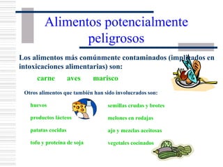 Alimentos potencialmente
peligrosos
carne aves marisco
Otros alimentos que también han sido involucrados son:
huevos
productos lácteos
patatas cocidas
tofu y proteína de soja
semillas crudas y brotes
melones en rodajas
ajo y mezclas aceitosas
vegetales cocinados
Los alimentos más comúnmente contaminados (implicados en
intoxicaciones alimentarias) son:
 