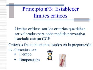 Principio nº3: Establecer
límites críticos
Límites críticos son los criterios que deben
ser valorados para cada medida preventiva
asociada con un CCP.
Criterios frecuentemente usados en la preparación
de alimentos son:
w Tiempo
w Temperatura
 