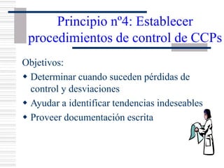 Principio nº4: Establecer
procedimientos de control de CCPs
Objetivos:
w Determinar cuando suceden pérdidas de
control y desviaciones
w Ayudar a identificar tendencias indeseables
w Proveer documentación escrita
 