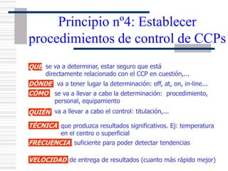 Principio nº4: Establecer
procedimientos de control de CCPs
QUÉ se va a determinar, estar seguro que está
directamente relacionado con el CCP en cuestión,...
DÓNDE
CÓMO
QUIÉN va a llevar a cabo el control: titulación,...
TÉCNICA
FRECUENCIA
VELOCIDAD de entrega de resultados (cuanto más rápido mejor)
va a tener lugar la determinación: off, at, on, in-line...
se va a llevar a cabo la determinación: procedimiento,
personal, equipamiento
que produzca resultados significativos. Ej: temperatura
en el centro o superficial
suficiente para poder detectar tendencias
 