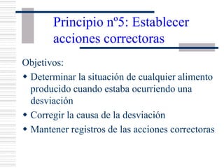 Principio nº5: Establecer
acciones correctoras
Objetivos:
w Determinar la situación de cualquier alimento
producido cuando estaba ocurriendo una
desviación
w Corregir la causa de la desviación
w Mantener registros de las acciones correctoras
 