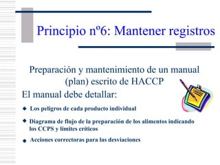 Principio nº6: Mantener registros
Preparación y mantenimiento de un manual
(plan) escrito de HACCP
El manual debe detallar:
w Los peligros de cada producto individual
w Diagrama de flujo de la preparación de los alimentos indicando
los CCPS y límites críticos
Acciones correctoras para las desviaciones
w
 