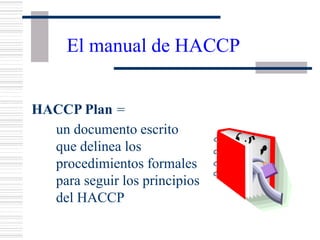 El manual de HACCP
HACCP Plan =
un documento escrito
que delinea los
procedimientos formales
para seguir los principios
del HACCP
 
