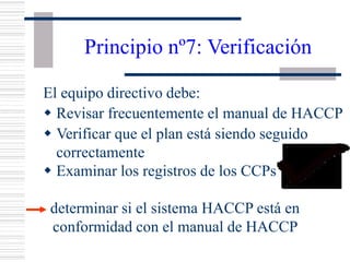 Principio nº7: Verificación
El equipo directivo debe:
w Revisar frecuentemente el manual de HACCP
w Verificar que el plan está siendo seguido
correctamente
w Examinar los registros de los CCPs
determinar si el sistema HACCP está en
conformidad con el manual de HACCP
 