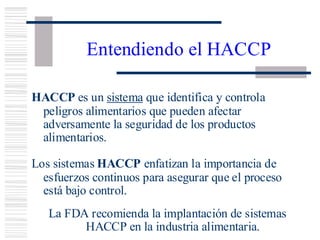 Entendiendo el HACCP
HACCP es un sistema que identifica y controla
peligros alimentarios que pueden afectar
adversamente la seguridad de los productos
alimentarios.
Los sistemas HACCP enfatizan la importancia de
esfuerzos continuos para asegurar que el proceso
está bajo control.
La FDA recomienda la implantación de sistemas
HACCP en la industria alimentaria.
 