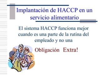 Implantación de HACCP en un
servicio alimentario
El sistema HACCP funciona mejor
cuando es una parte de la rutina del
empleado y no una
Obligación Extra!
 