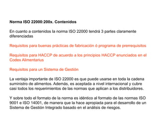 Norma ISO 22000:200x. Contenidos
En cuanto a contenidos la norma ISO 22000 tendrá 3 partes claramente
diferenciadas
Requisitos para buenas prácticas de fabricación ó programa de prerrequisitos
Requisitos para HACCP de acuerdo a los principios HACCP enunciados en el
Codex Alimentarius
Requisitos para un Sistema de Gestión
La ventaja importante de ISO 22000 es que puede usarse en toda la cadena
suministro de alimentos. Además, es aceptada a nivel internacional y cubre
casi todos los requerimientos de las normas que aplican a los distribuidores.
Y sobre todo el formato de la norma es idéntico al formato de las normas ISO
9001 e ISO 14001, de manera que la hace apropiada para el desarrollo de un
Sistema de Gestión Integrado basado en el análisis de riesgos.
 