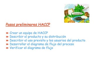Pasos preliminares HACCP
 Crear un equipo de HACCP
 Describir el producto y su distribución
 Describir el uso previsto y los usuarios del producto
 Desarrollar el diagrama de flujo del proceso
 Verificar el diagrama de flujo
 