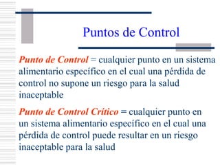 Control Points
Control Point = any point in a specific food
system at which a loss of control does not
lead to an unacceptable health risk.
Critical Control Point = any point in a
specific food system at which a loss of
control may result in an unacceptable health
risk.
Puntos de Control
Punto de Control = cualquier punto en un sistema
alimentario específico en el cual una pérdida de
control no supone un riesgo para la salud
inaceptable
Punto de Control Crítico = cualquier punto en
un sistema alimentario específico en el cual una
pérdida de control puede resultar en un riesgo
inaceptable para la salud
 