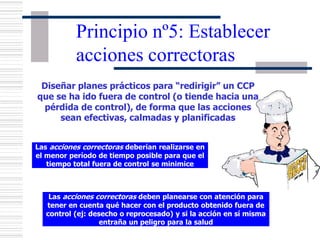 Principio nº5: Establecer
acciones correctoras
Diseñar planes prácticos para “redirigir” un CCP
que se ha ido fuera de control (o tiende hacia una
pérdida de control), de forma que las acciones
sean efectivas, calmadas y planificadas
Las acciones correctoras deberían realizarse en
el menor período de tiempo posible para que el
tiempo total fuera de control se minimice
Las acciones correctoras deben planearse con atención para
tener en cuenta qué hacer con el producto obtenido fuera de
control (ej: desecho o reprocesado) y si la acción en sí misma
entraña un peligro para la salud
 
