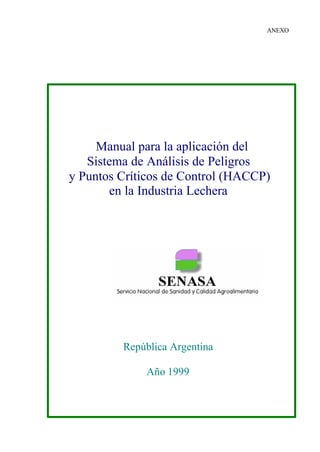 ANEXO




     Manual para la aplicación del
   Sistema de Análisis de Peligros
y Puntos Críticos de Control (HACCP)
       en la Industria Lechera




         República Argentina

             Año 1999
 