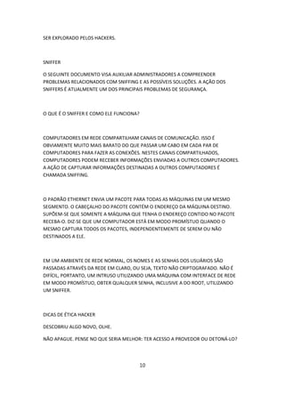 SER EXPLORADO PELOS HACKERS.



SNIFFER

O SEGUINTE DOCUMENTO VISA AUXILIAR ADMINISTRADORES A COMPREENDER
PROBLEMAS RELACIONADOS COM SNIFFING E AS POSSÍVEIS SOLUÇÕES. A AÇÃO DOS
SNIFFERS É ATUALMENTE UM DOS PRINCIPAIS PROBLEMAS DE SEGURANÇA.



O QUE É O SNIFFER E COMO ELE FUNCIONA?



COMPUTADORES EM REDE COMPARTILHAM CANAIS DE COMUNICAÇÃO. ISSO É
OBVIAMENTE MUITO MAIS BARATO DO QUE PASSAR UM CABO EM CADA PAR DE
COMPUTADORES PARA FAZER AS CONEXÕES. NESTES CANAIS COMPARTILHADOS,
COMPUTADORES PODEM RECEBER INFORMAÇÕES ENVIADAS A OUTROS COMPUTADORES.
A AÇÃO DE CAPTURAR INFORMAÇÕES DESTINADAS A OUTROS COMPUTADORES É
CHAMADA SNIFFING.



O PADRÃO ETHERNET ENVIA UM PACOTE PARA TODAS AS MÁQUINAS EM UM MESMO
SEGMENTO. O CABEÇALHO DO PACOTE CONTÉM O ENDEREÇO DA MÁQUINA DESTINO.
SUPÕEM-SE QUE SOMENTE A MÁQUINA QUE TENHA O ENDEREÇO CONTIDO NO PACOTE
RECEBA-O. DIZ-SE QUE UM COMPUTADOR ESTÁ EM MODO PROMÍSTUO QUANDO O
MESMO CAPTURA TODOS OS PACOTES, INDEPENDENTEMENTE DE SEREM OU NÃO
DESTINADOS A ELE.



EM UM AMBIENTE DE REDE NORMAL, OS NOMES E AS SENHAS DOS USUÁRIOS SÃO
PASSADAS ATRAVÉS DA REDE EM CLARO, OU SEJA, TEXTO NÃO CRIPTOGRAFADO. NÃO É
DIFÍCIL, PORTANTO, UM INTRUSO UTILIZANDO UMA MÁQUINA COM INTERFACE DE REDE
EM MODO PROMÍSTUO, OBTER QUALQUER SENHA, INCLUSIVE A DO ROOT, UTILIZANDO
UM SNIFFER.



DICAS DE ÉTICA HACKER

DESCOBRIU ALGO NOVO, OLHE.

NÃO APAGUE. PENSE NO QUE SERIA MELHOR: TER ACESSO A PROVEDOR OU DETONÁ-LO?




                                         10
 