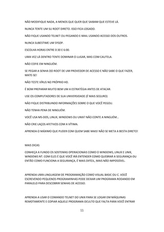 NÃO MODIFIQUE NADA, A MENOS QUE QUER QUE SAIBAM QUE ESTEVE LÁ.

NUNCA TENTE UM SU ROOT DIRETO. ISSO FICA LOGADO.

NÃO FIQUE USANDO TELNET OU PEGANDO E-MAIL USANDO ACESSO DOS OUTROS.

NUNCA SUBESTIME UM SYSOP.

ESCOLHA HORAS ENTRE 0:30 E 6:00.

UMA VEZ LÁ DENTRO TENTE DOMINAR O LUGAR, MAS COM CAUTELA.

NÃO COFIE EM NINGUÉM.

SE PEGAR A SENHA DO ROOT DE UM PROVEDOR DE ACESSO E NÃO SABE O QUE FAZER,
MATE-SE!

NÃO TESTE VÍRUS NO PRÓPRIO HD.

É BOM PREPARAR MUITO BEM UM A ESTRATÉGIA ANTES DE ATACAR.

USE OS COMPUTADORES DE SUA UNIVERSIDADE (É MAIS SEGURO)

NÃO FIQUE DISTRIBUINDO INFORMAÇÕES SOBRE O QUE VOCÊ PEGOU.

NÃO TENHA PENA DE NINGUÉM.

VOCÊ USA MS-DOS, LINUX, WINDOWS OU UNIX? NÃO CONTE A NINGUÉM...

NÃO CRIE LAÇOS AFETIVOS COM A VÍTIMA.

APRENDA O MÁXIMO QUE PUDER COM QUEM SABE MAIS! NÃO SE META A BESTA DIRETO!



MAIS DICAS

CONHEÇA A FUNDO OS SOSTEMAS OPERACIONAIS COMO O WINDOWS, LINUX E UNIX,
WINDOWS NT. COM ELES É QUE VOCÊ IRÁ ENTENDER COMO QUEBRAR A SEGURANÇA OU
ENTÃO COMO FUNCIONA A SEGURANÇA, É MAIS DIFÍCIL, MAIS NÃO IMPOSSÍVEL.



APRENDA UMA LINGUAGEM DE PROGRAMAÇÃO COMO VISUAL BASIC OU C. VOCÊ
ESCREVENDO PEQUENOS PROGRAMINHAS PODE DEIXAR UM PROGRAMA RODANDO EM
PARALELO PARA DESCOBRIR SENHAS DE ACESSO.



APRENDA A USAR O COMANDO TELNET DO UNIX PARA SE LOGAR EM MÁQUINAS
REMOTAMENTE E COPIAR AQUELE PROGRAMA OCULTO QUE FALTA PARA VOCÊ ENTRAR

                                        11
 