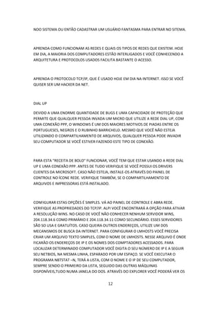NOO SISTEMA OU ENTÃO CADASTRAR UM USUÁRIO FANTASMA PARA ENTRAR NO SITEMA.



APRENDA COMO FUNCIONAM AS REDES E QUAIS OS TIPOS DE REDES QUE EXISTEM. HOJE
EM DIA, A MAIORIA DOS COMPUTADORES ESTÃO INTERLIGADOS E VOCÊ CONHECENDO A
ARQUITETURA E PROTOCOLOS USADOS FACILITA BASTANTE O ACESSO.



APRENDA O PROTOCOLO TCP/IP, QUE É USADO HOJE EM DIA NA INTERNET. ISSO SE VOCÊ
QUISER SER UM HACKER DA NET.



DIAL UP

DEVIDO A UMA ENORME QUANTIDADE DE BUGS E UMA CAPACIDADE DE PROTEÇÃO QUE
PERMITE QUE QUALQUER PESSOA INVADA UM MICRO QUE UTILIZE A REDE DIAL UP, COM
UMA CONEXÃO PPP, O WINDOWS É UM DOS MAIORES MOTIVOS DE PIADAS ENTRE OS
PORTUGUESES, NEGROS E O RUBINHO BARRICHELO. MESMO QUE VOCÊ NÃO ESTEJA
UTILIZANDO O COMPARTILHAMENTO DE ARQUIVOS, QUALQUER PESSOA PODE INVADIR
SEU COMPUTADOR SE VOCÊ ESTIVER FAZENDO ESTE TIPO DE CONEXÃO.



PARA ESTA "RECEITA DE BOLO" FUNCIONAR, VOCÊ TEM QUE ESTAR USANDO A REDE DIAL
UP E UMA CONEXÃO PPP. ANTES DE TUDO VERIFIQUE SE VOCÊ POSSUI OS DRIVERS
CLIENTES DA MICROSOFT. CASO NÃO ESTEJA, INSTALE-OS ATRAVÉS DO PAINEL DE
CONTROLE NO ÍCONE REDE. VERIFIQUE TAMBÉM, SE O COMPARTILHAMENTO DE
ARQUIVOS E IMPRESSORAS ESTÁ INSTALADO.



CONFIGURAR ESTAS OPÇÕES É SIMPLES. VÁ AO PAINEL DE CONTROLE E ABRA REDE.
VERIFIQUE AS PROPRIEDADES DO TCP/IP. ALPI VOCÊ ENCONTRARÁ A OPÇÃO PARA ATIVAR
A RESOLUÇÃO WINS. NO CASO DE VOCÊ NÃO CONHECER NENHUM SERVIDOR WINS,
204.118.34.6 COMO PRIMÁRIO E 204.118.34.11 COMO SECUNDÁRIO. ESSES SERVIDORES
SÃO SO USA E GRATUÍTOS. CASO QUEIRA OUTROS ENDEREÇOS, UTILIZE UM DOS
MECANISMOS DE BUSCA DA INTERNET. PARA CONFIGURAR O LMHOSTS VOCÊ PRECISA
CRIAR UM ARQUIVO TEXTO SIMPLES, COM O NOME DE LMHOSTS. NESSE ARQUIVO É ONDE
FICARÃO OS ENDEREÇOS DE IP E OS NOMES DOS COMPTADORES ACESSADOS. PARA
LOCALIZAR DETERMINADO COMPUTADOR VOCÊ DIGITA O SEU NÚMERO DE IP E A SEGUIR
SEU NETBIOS, NA MESMA LINHA, ESPARADO POR UM ESPAÇO. SE VOCÊ EXECUTAR O
PROGRAMA NBTSTAT –N, TERÁ A LISTA, COM O NOME E O IP DE SEU COMPUTADOR,
SEMPRE SENDO O PRIMEIRO DA LISTA, SEGUIDO DAS OUTRAS MÁQUINAS
DISPONÍVEIS,TUDO NUMA JANELA DO DOS. ATRAVÉS DO EXPLORER VOCÊ PODERÁ VER OS


                                      12
 