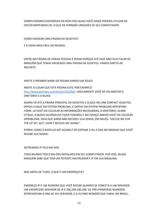 COMPUTADORES DISPONÍVEIS NA REDE DOS QUAIS VOCÊ AINDA PODERÁ UTILIZAR OS
DISCOS MAPEANDO-OS, O QUE OS TORNARÁ UNIDADES DE SEU COMPUTADOR.



COMO HACKEAR UMA PÁGINA DA GEOCITES?

É A COISA MAIS FÁCIL DO MUNDO...



ENTREI NA PÁGINA DE VÁRIAS PESSOAS E PENSEI PORQUE ATÉ HOJE NÃO OUVI FALAR DE
NINGUÉM QUE TENHA HACKEADO UMA PÁGINA DA GEOCITES. VAMOS DIRETO AO
ASSUNTO:



ANOTE O MEMBER NAME DA PÁGINA DANDO UM SOUCE.

ANOTE O LUGAR QUE ESTA PÁGINA ESTÁ, POR EXEMPLO:
http://www.geocites.com/AUGUSTA/2000. LOGICAMENTE VOCÊ SÓ VAI ANOTAR O
DIRETÓRIO E O BLOCK.

AGORA VÁ ATÉ A PÁGINA PRINCIPAL DA GEOCITES E CLIQUE NO LINK CONTACT GEOCITES,
DEPOIS CLIQUE EM SYSTEM PROBLEMS, E DEPOIS EM SYSTEM PROBLEMS REPORTING
FORM. LÁ VOCÊ VAI COLOCAR AS INFORMAÇÕES NECESSÁRIAS, O DIRETÓRIO, ACIMA
CITADO, O BLOCK (ACONSELHO FAZER FOWARD) E NO ESPAÇO ABAIXO VOCÊ VAI COLOCAR
OPROBLEMA. DIGA QUE AINDA NÃO RECEBEU SUA SENHA, EM INGLÊS: "EXCUSE ME FOR
THE UP SET, BUT I DIDN’T RECEIVE MY SIGNAL".

PORRA! COMO É RIDÍCULO NÉ? AGORA É SÓ ESPERAR 3 OU 4 DIAS NO MÁXIMO QUE VOCÊ
RECEBE SUA SENHA!



ASTREANDO IP PELO MS-DOS

TODO MUNDO TEM O MS-DOS INSTALADO EM SEU COMPUTADOR, POR ISSO, QUASE
NINGUÉM SABE QUE TEM UM POTENTE RASTREADOR E IP EM SUA MÁQUINA.



MAS ANTES DE TUDO, O QUE É UM ENDEREÇO IP?



ENDEREÇO IP É UM NÚMERO QUE VOCÊ RECEBE QUANDO SE CONECTA A UM SERVIDOR.
UM EXEMPLODE SERVIDOR DE IP É 200.200.200.200. OS TRÊS PRIMEIROS NÚMEROS
REPRESENTAM O DNS DE SEU SERVIDOR, E O ÚLTIMO NÚMERO QUE VARIA. NO BRASIL,


                                      13
 