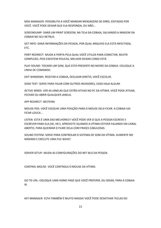 MSG MANAGER- POSSIBILITA A VOCÊ MANDAR MENSAGENS DE ERRO, EDITADAS POR
VOCÊ. VOCÊ PODE DEIXAR QUE ELA RESPONDA, OU NÃO...

SCREENDUMP- DARÁ UM PRINT SCREEEM, NA TELA DA COBAIA, SALVANDO A IMAGEM DA
COBAIA NO SEU NETBUS.

GET INFO- DARÁ INFORMAÇÕES DA PESSOA, POR QUAL ARQUIVO ELA ESTÁ INFECTADA,
ETC.

PORT REDIRECT- MUDA A PORTA PELA QUAL VOCÊ UTILIZA PARA CONECTAR, MUITO
COMPLEXO, POIS EXEISTEM POUCAS, MELHOR DEIXAR COMO ESTÁ.

PLAY SOUND- TOCARÁ UM SOM, QUE ESTÁ PRESENTE NO MICRO DA COBAIA. COLOQUE A
LINHA DE COMANDO.

EXIT WINDOWS- RESETAR A COBAIA, DESLIGAR DIRETO, VOCÊ ESCOLHE.

SEND TEXT- SERVE PARA FALAR COM OUTROS INVASORES, CASO HAJA ALGUM.

ACTIVE WNDS- VER AS JANELAS QUE ESTÃO ATIVAS NO PC DA VÍTIMA. VOCÊ PODE ATIVAR,
FECHAR OU ABRIR QUALQUER JANELA.

APP REDIRECT- BESTEIRA

MOUSE POS- VOCÊ ESCOLHE UMA POSIÇÃO PARA O MOUSE DELA FICAR. A COBAIA VAI
FICAR LOUCA...

LISTEN- ESTA É UMA DAS MELHORES!! VOCÊ PODE VER O QUE A PESSOA ESCREVE E
ESCREVER PARA ELA (HE, HE!). APROVEITE QUANDO A VÍTIMA ESTIVER FALANDO EM CANAL
ABERTO, PARA QUEIMAR O FILME DELA COM FRASES CABULOSAS.

SOUND SYSTEM- SERVE PARA CONTROLAR O SISTEMA DE SOM DA VÍTIMA. AUMENTE NO
MÁXIMO E EXECUTE UMA FILE WAVE!



SERVER SETUP- MUDA AS CONFIGURAÇÕES DO NET BUS DA PESSOA.



CONTROL MOUSE- VOCÊ CONTROLA O MOUSE DA VÍTIMA.



GO TO URL- COLOQUE UMA HOME PAGE QUE VOCÊ PREFERIR, OU ODIAR, PARA A COBAIA
IR.



KEY MANAGER- ESTA TAMBÉM É MUITO MASSA! VOCÊ PODE DESATIVAR TECLAS DO

                                      15
 