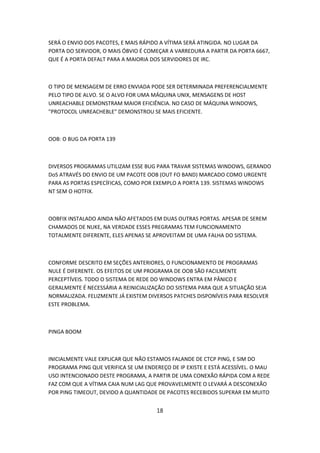 SERÁ O ENVIO DOS PACOTES, E MAIS RÁPIDO A VÍTIMA SERÁ ATINGIDA. NO LUGAR DA
PORTA DO SERVIDOR, O MAIS ÓBVIO É COMEÇAR A VARREDURA A PARTIR DA PORTA 6667,
QUE É A PORTA DEFALT PARA A MAIORIA DOS SERVIDORES DE IRC.



O TIPO DE MENSAGEM DE ERRO ENVIADA PODE SER DETERMINADA PREFERENCIALMENTE
PELO TIPO DE ALVO. SE O ALVO FOR UMA MÁQUINA UNIX, MENSAGENS DE HOST
UNREACHABLE DEMONSTRAM MAIOR EFICIÊNCIA. NO CASO DE MÁQUINA WINDOWS,
"PROTOCOL UNREACHEBLE" DEMONSTROU SE MAIS EFICIENTE.



OOB: O BUG DA PORTA 139



DIVERSOS PROGRAMAS UTILIZAM ESSE BUG PARA TRAVAR SISTEMAS WINDOWS, GERANDO
DoS ATRAVÉS DO ENVIO DE UM PACOTE OOB (OUT FO BAND) MARCADO COMO URGENTE
PARA AS PORTAS ESPECÍFICAS, COMO POR EXEMPLO A PORTA 139. SISTEMAS WINDOWS
NT SEM O HOTFIX.



OOBFIX INSTALADO AINDA NÃO AFETADOS EM DUAS OUTRAS PORTAS. APESAR DE SEREM
CHAMADOS DE NUKE, NA VERDADE ESSES PREGRAMAS TEM FUNCIONAMENTO
TOTALMENTE DIFERENTE, ELES APENAS SE APROVEITAM DE UMA FALHA DO SISTEMA.



CONFORME DESCRITO EM SEÇÕES ANTERIORES, O FUNCIONAMENTO DE PROGRAMAS
NULE É DIFERENTE. OS EFEITOS DE UM PROGRAMA DE OOB SÃO FACILMENTE
PERCEPTÍVEIS. TODO O SISTEMA DE REDE DO WINDOWS ENTRA EM PÂNICO E
GERALMENTE É NECESSÁRIA A REINICIALIZAÇÃO DO SISTEMA PARA QUE A SITUAÇÃO SEJA
NORMALIZADA. FELIZMENTE JÁ EXISTEM DIVERSOS PATCHES DISPONÍVEIS PARA RESOLVER
ESTE PROBLEMA.



PINGA BOOM



INICIALMENTE VALE EXPLICAR QUE NÃO ESTAMOS FALANDE DE CTCP PING, E SIM DO
PROGRAMA PING QUE VERIFICA SE UM ENDEREÇO DE IP EXISTE E ESTÁ ACESSÍVEL. O MAU
USO INTENCIONADO DESTE PROGRAMA, A PARTIR DE UMA CONEXÃO RÁPIDA COM A REDE
FAZ COM QUE A VÍTIMA CAIA NUM LAG QUE PROVAVELMENTE O LEVARÁ A DESCONEXÃO
POR PING TIMEOUT, DEVIDO A QUANTIDADE DE PACOTES RECEBIDOS SUPERAR EM MUITO


                                      18
 