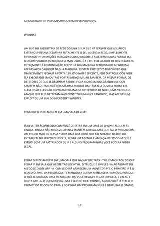 A CAPACIDADE DE ESSES MESMOS SEREM DESENVOLVIDOS.



WINNUKE



UM BUG DO SUBSISTEMA DE REDE DO UNIX 3.X,M 95 E NT PERMITE QUE USUÁRIOS
EXTERNOS POSSAM DESATIVAR TOTALMENTE O SEU ACESSO À REDE, SIMPLESMENTE
ENVIANDO INFORMAÇÕES MARCADAS COMO URGENTES A DETERMINADAS PORTAS DO
SEU COMPUTADOR (SENDO QUE A MAIS USUAL É A 139). ESSE ATAQUE DE DoS DESABILTA
TOTAÇMENTE A COMUNICAÇÃO TCP/IP DA SUA MÁQUINA RETORNANDO AO NORMAL
APENAS APÓS O REBOOT DA SUA MÁQUINA. EXISTEM PROTEÇÕES DISPONÍVEIS QUE
SIMPLESMENTE FECHAM A PORTA 139. ISSO NÃO É EFICENTE, POIS O ATAQUE OOB PODE
SER EXECUTADO EM OUTRAS PORTAS MENOS USUAIS TAMBÉM. DA MESMA FORMA, OS
DETETORES DE QUE SE DESTINAM A IDENTIFICAR A ORIGEM DOS ATAQUES DE OOB
TAMBÉM NÃO TEM EFICIÊNCIA MÁXIMA PORQUE LIMITAM-SE A OUVIR A PORTA 139.
ALÉM DISSO, ELES NÃO DEVERIAM CHAMAR-SE DETECTORES DE NUKE, UMA VEZ QUE O
ATAQUE QUE ELES DETECTAM NÃO CONSTITUI UM NUKE CANÔNICO, MAS APENAS UM
EXPLOIT DE UM BUG DO MICROSOFT WINSOCK.



PEGANDO O IP DE ALGUÉM EM UMA SALA DE CHAT



JÁ DEVE TER ACONTECIDO COM VOCÊ DE ESTAR EM UM CHAT DE WWW E ALGUÉM TE
XINGAR. XINGAR NÃO RESOLVE, APENAS MANTÉM A BRIGA. MAS QUE TAL SE VINGAR COM
UM POUCO MAIS DE CLASSE? SERIA UMA BOA HEIN? QUE TAL NUKAR O OTÁRIO OU
ENTRAR EM NO SERVER DE IP DELE, PEGAR UM A SENHA E AMEAÇÁ-LO? ISSO SIM QUE É
ESTILO! COM UM RASTREADOR DE IP E ALGUNS PROGRAMINHAS VOCÊ PODERÁ FODER
LEGAL.



PEGAR O IP DE ALGUÉM EM UMA SALA QUE NÃO ACEITE TAGS HTML É MAIS FÁCIL DO QUE
PEGAR IP EM SALA QUE ACEITE TAGS DE HTML. O TRUQUE É SIMPLES: VÁ AO PROMPT DO
MS DOS E DIGITE ARP –A. COM ISSO IRÁ APARECER UM MONTE DE IP’S. O PRIMEIRO IP É O
SEU EO ÚLTIMO DA PESSOA QUE TE MANDOU A ÚLTIMA MENSAGEM. VAMOS SUPOR QUE
O RICK TE MANDOU UMA MENSAGEM. DAÍ VOCÊ RESOLVE PEGAR O IP DELE, E VAI AO E
DIGITA ARP –A. O ÚLTIMO IP DA LISTA É O IP DO RICK. PRONTO, AGORA VOCÊ JÁ TEM O IP
PROMPT DO MSDOS DO CARA. É SÓ PEGAR UM PROGRAMA NUKE E DERRUBAR O OTÁRIO.




                                        19
 