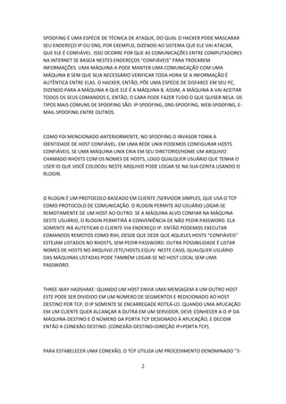 SPOOFING É UMA ESPÉCIE DE TÉCNICA DE ATAQUE, DO QUAL O HACKER PODE MASCARAR
SEU ENDEREÇO IP OU DNS, POR EXEMPLO, DIZENDO AO SISTEMA QUE ELE VAI ATACAR,
QUE ELE É CONFIÁVEL. ISSO OCORRE POR QUE AS COMUNICAÇÕES ENTRE COMPUTADORES
NA INTERNET SE BASEIA NESTES ENDEREÇOS "CONFIÁVEIS" PARA TROCAREM
INFORMAÇÕES. UMA MÁQUINA A PODE MANTER UMA COMUNICAÇÃO COM UMA
MÁQUINA B SEM QUE SEJA NECESSÁRIO VERIFICAR TODA HORA SE A INFORMAÇÃO É
AUTÊNTICA ENTRE ELAS. O HACKER, ENTÃO, PÕE UMA ESPÉCIE DE DISFARCE EM SEU PC,
DIZENDO PARA A MÁQUINA A QUE ELE É A MÁQUINA B. ASSIM, A MÁQUINA A VAI ACEITAR
TODOS OS SEUS COMANDOS E, ENTÃO, O CARA PODE FAZER TUDO O QUE QUISER NELA. OS
TIPOS MAIS COMUNS DE SPOOFING SÃO: IP-SPOOFING, DNS-SPOOFING, WEB-SPOOFING, E-
MAIL-SPOOFING ENTRE OUTROS.



COMO FOI MENCIONADO ANTERIORMENTE, NO SPOOFING O INVASOR TOMA A
IDENTIDADE DE HOST CONFIÁVEL. EM UMA REDE UNIX PODEMOS CONFIGURAR HOSTS
CONFIÁVEIS. SE UMA MÁQUINA UNIX CRIA EM SEU DIRETORIO/HOME UM ARQUIVO
CHAMADO RHOSTS COM OS NOMES DE HOSTS, LOGO QUALQUER USUÁRIO QUE TENHA O
USER ID QUE VOCÊ COLOCOU NESTE ARQUIVO PODE LOGAR-SE NA SUA CONTA USANDO O
RLOGIN.



O RLOGIN É UM PROTOCOLO BASEADO EM CLIENTE /SERVIDOR SIMPLES, QUE USA O TCP
COMO PROTOCOLO DE COMUNICAÇÃO. O RLOGIN PERMITE AO USUÁRIO LOGAR-SE
REMOTAMENTE DE UM HOST AO OUTRO. SE A MÁQUINA ALVO CONFIAR NA MÁQUINA
DESTE USUÁRIO, O RLOGIN PERMITIRÁ A CONVENIÊNCIA DE NÃO PEDIR PASSWORD. ELA
SOMENTE IRÁ AUTETICAR O CLIENTE VIA ENDEREÇO IP. ENTÃO PODEMOS EXECUTAR
COMANDOS REMOTOS COMO RSH, DESDE QUE DEDE QUE AQUELES HOSTS "CONFIÁVEIS"
ESTEJAM LISTADOS NO RHOSTS, SEM PEDIR PASSWORD. OUTRA POSSIBILIDADE É LISTAR
NOMES DE HOSTS NO ARQUIVO /ETC/HOSTS.EQUIV. NESTE CASO, QUALQUER USUÁRIO
DAS MÁQUINAS LISTADAS PODE TAMBÉM LOGAR-SE NO HOST LOCAL SEM UMA
PASSWORD.



THREE-WAY HADSHAKE: QUANDO UM HOST ENVIA UMA MENSAGEM A UM OUTRO HOST
ESTE PODE SER DIVIDIDO EM UM NÚMERO DE SEGMENTOS E REDICIONADO AO HOST
DESTINO POR TCP. O IP SOMENTE SE ENCARREGADE ROTEÁ-LO. QUANDO UMA APLICAÇÃO
EM UM CLIENTE QUER ALCANÇAR A OUTRA EM UM SERVIDOR, DEVE CONHECER A O IP DA
MÁQUINA-DESTINO E Ó NÚMERO DA PORTA TCP DESIGNADO À APLICAÇÃO, E DECIDIR
ENTÃO A CONEXÃO DESTINO. (CONEXÃO-DESTINO=DIREÇÃO IP+PORTA TCP).



PARA ESTABELECER UMA CONEXÃO, O TCP UTILIZA UM PROCEDIMENTO DENOMINADO "3-

                                      2
 