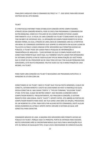 FINALIZAR O ARQUIVO COM O COMANDO DELTREE/Y A:*.*. ISSO SERVE PARA NÃO DEIXAR
VESTÍGIO DO SEU ATO INSANO.



TELNET

É O PROTOCOLO INTERNET PARA ESTABELECER CONEXÃO ENTRE COMPUTADORES.
ATRAVÉS DESSA CONEXÃO REMOTA, PODE-SE EXECUTAR PROGRAMAS E COMANDOS EM
OUTRA MÁQUINA, COMO SE O TECLADO DE SEU COMPUTADOR ESTIVESSE LIGADO
DIRETAMENTE A ELA. O VISUAL DE UMA CONEXÃO VIA TELNET É SEMELHANTE AO QUE SE
TEM EM BBS’S DE INTERFACE DOS. E A OPERAÇÃO DO COMPUTADOR REMOTO SE DÁ DA
MESMA FORMA, OU SEJA, ATRAVÉS DE UMA LINHA DE COMANDOS UNIX OU A PARTIR DE
UM MENU DE COMANDOS DISPONÍVEIS QUE SEMPRE SE APRESENTA EM ALGUM LUGAR DA
TELA (ESTA ÚLTIMA É A MAIS COMUM ESTRE SERVIDORES QUE PERMITEM ACESSO AO
PÚBLICO). O TELNET PODE SER USADO PARA A PESQUISA DE INFORMAÇÕES E
TRANFERÊNCIA DE ARQUIVOS – TUDO DEPENDE DO QUE O COMPUTADOR VOCÊ ESTÁ
CONECTADO PERMITIR QUE VOCÊ FAÇA. ELE TAMBÉM É MUITO USADO POR OPERADORES
DE SISTEMAS (SYSOPS) A FIM DE FAZER ALGUM TIPO DE MANUTENÇÃO (SE VOCÊ PENSA
QUE O SYSOP DE SEU PROVEDOR SAI DE CASA TODA VEZ QUE TEM ALGUM PROBLEMA NOS
SERVIDORES, ESTÁ MUITO ENGANADO. MUITAS VEZES ELE FAZ A MANUTENÇÃO DE CASA
MESMO, VIA TELNET.



PARA FAZER UMA CONEXÃO VIA TELNET É NECESSÁRIO UM PROGRAMA ESPECÍFICO. O
WINDOWS 95 JÁ VEM COM UM.



CONECTANDO-SE VIA TELNET: INICIE O TELNET QUE FICA NA PASTA WINDOWS, CLIQUE EM
CONECTA, SISTEMA REMOTO E DIGITE NA CAIXA NOME DO HOST O ENDEREÇO AO QUAL
DESEJA CONECTAR-SE. NAS CAIXAS "PORTA" E "TIPO DO TERMINAL" SELECIONE TELNET
VT100. FEITO ISSO, CLIQUE NO BOTÃO CONECT. ISSO INICIARÁ A CONEXÃO COM O
COMPUTADOR REMOTO. FREQUENTEMENTE, AO FINALIZAR A CONEXÃO, O SISTEMA
REMOTO PEDE UMA SENHA. DIGITE "GUEST" E APERTE ENTER. ISTO ABRIRÁ AS PORTAS DO
COMPUTADOR REMOTO PARA VOCÊ. NA TELA SURGE UMA SÉRIE DE OPÇÕES, PRECEDIDAS
DE UM NÚMERO OU LETRA. PARA EXECUTAR ALGUNS DESTES COMANDOS, DIGITE ALGUM
DESSES NÚMEROS OU LETRAS E APERTE ENTER. EXPLORE O SISTEMA AO QUAL VOÊ
CONECTOU PARA EXERCITAR.



COMANDOS BÁSICOS DE UNIX: A MAIORIA DOS SERVIDORES NÃO PERMITE ACESSO AO
PÚBLICO VIA TELNET, PORQUE ESSA É A PRINCIPAL PORTA DE ENTRADA PARA HACKERS.
NESTES SERVIDORES NÃO SE ENCONTRAM MENUS QUE FACILITAM A NAVEGAÇÃO PELO
SITE OU MENUS DE QUALQUER TIPO, O QUE LEVA A NECESSIDADE DE CONHCER ALGUNS

                                      22
 