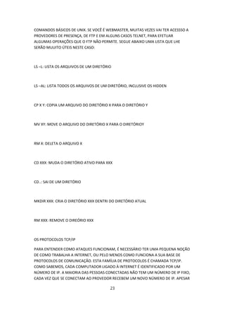 COMANDOS BÁSICOS DE UNIX. SE VOCÊ É WEBMASTER, MUITAS VEZES VAI TER ACESSSO A
PROVEDORES DE PRESENÇA, DE FTP E EM ALGUNS CASOS TELNET, PARA EFETUAR
ALGUMAS OPERAÇÕES QUE O FTP NÃO PERMITE. SEGUE ABAIXO UMA LISTA QUE LHE
SERÃO MUUITO ÚTEIS NESTE CASO:



LS –L: LISTA OS ARQUIVOS DE UM DIRETÓRIO



LS –AL: LISTA TODOS OS ARQUIVOS DE UM DIRETÓRIO, INCLUSIVE OS HIDDEN



CP X Y: COPIA UM ARQUIVO DO DIRETÓRIO X PARA O DIRETÓRIO Y



MV XY: MOVE O ARQUIVO DO DIRETÓRIO X PARA O DIRETÓRIOY



RM X: DELETA O ARQUIVO X



CD XXX: MUDA O DIRETÓRIO ATIVO PARA XXX



CD..: SAI DE UM DIRETÓRIO



MKDIR XXX: CRIA O DIRETÓRIO XXX DENTRI DO DIRETÓRIO ATUAL



RM XXX: REMOVE O DIREÓRIO XXX



OS PROTOCOLOS TCP/IP

PARA ENTENDER COMO ATAQUES FUNCIONAM, É NECESSÁRIO TER UMA PEQUENA NOÇÃO
DE COMO TRABALHA A INTERNET, OU PELO MENOS COMO FUNCIONA A SUA BASE DE
PROTOCOLOS DE COMUNICAÇÃO. ESTA FAMÍLIA DE PROTOCOLOS É CHAMADA TCP/IP.
COMO SABEMOS, CADA COMPUTADOR LIGADO À INTERNET É IDENTIFICADO POR UM
NÚMERO DE IP. A MAIORIA DAS PESSOAS CONECTADAS NÃO TEM UM NÚMERO DE IP FIXO,
CADA VEZ QUE SE CONECTAM AO PROVEDOR RECEBEM UM NOVO NÚMERO DE IP. APESAR

                                       23
 