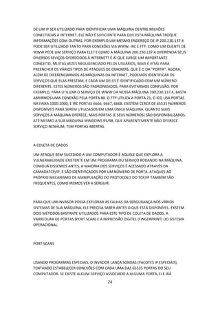 DE UM IP SER UTILIZADO PARA IDENTIFICAR UMA MÁQUINA DENTRE MILHÕES
CONECTADAS A INTERNET, ELE NÃO É SUFICIENTE PARA QUE ESTA MÁQUINA TROQUE
INFORMAÇÕES COM OUTRAS. POR EXEMPLO,UM MESMO ENDEREÇO DE IP 200.230.137.4
PODE SER UTILIZADO TANTO PARA CONEXÕES VIA WWW, IRC E FTP. COMO UM CLIENTE DE
WWW PEDE UM SERVIÇO PARA ELE? E COMO A MÁQUINA 200.230.137.4 DIFERENCIA SEUS
DIVERSOS SEVIÇOS OFERECIDOS À INTERNET? É AÍ QUE SURGE UM IMPORTANTE
CONCEITO, MUITAS VEZES NEGLIGENCIADO PELOS USUÁRIOS, MAIS É VITAL PARA
PREENCHER OS VÁRIOS TIPOS DE ATAQUES DE CRACKERS, QUE É O DA "PORTA". AGORA,
ALÉM DE DIFERENCIARMOS AS MÁQUINAS DA INTERNET, PODEMOS IDENTIFICAR OS
SERVIÇOS QUE ELAS PRESTAM, E CADA UM DELES É IDENTIFICADO COM UM NÚMERO
DIFERENTE. ESTES NÚMEROS SÃO PADRONIZADOS, PARA EVITARMOS CONFUSÃO. POR
EXEMPLO, PARA UTILIZAR O SERVIÇO DE WWW DA NOSSA MÁQUINA 200.230.137.4, BASTA
ABRIRMOS UMA CONEXÃO PELA PORTA 80. O FTP UTILIZA A PORTA 21, O ICQ USA PORTAS
NA FAIXA 1000-2000, E IRC PORTAS 6666, 6667, 6668. EXISTEM CERCA DE 65535 NÚMEROS
DISPONÍVEIS PARA SEREM UTILIZADOS EM UMA ÚNICA MÁQUINA. QUANTO MAIS
SERVIÇOS A MÁQUINA OFERECE, MAIS PORTAS (E SEUS NÚMEROS) SÃO DISPONIBILIZADOS.
ATÉ MESMO A SUA MÁQUINA WINDOWS 95/98, QUE APARENTEMENTE NÃO OFERECE
SERVIÇO NENHUM, TEM PORTAS ABERTAS.



A COLETA DE DADOS

UM ATAQUE BEM SUCEDIDO A UM COMPUTADOR É AQUELE QUE EXPLORA A
VULNERABILIDADE EXISTENTE EM UM PROGRAMA OU SERVIÇO RODANDO NA MÁQUINA.
COMO JÁ DISSEMOS ANTES, A MAIORIA DOS SERVIÇOS É ACESSADO ATRAVÉS DA
CAMADATCP/IP, E SÃO IDENTIFICADOS POR UM NÚMERO DE PORTA. ATAQUES AO
PRÓPRIO MECANISMO DE MANIPULAÇÃO DO PROTOCOLO DO TCP/IP TAMBÉM SÃO
FREQUENTES, COMO IREMOS VER A SERGUIR.



PARA QUE UM INVASOR POSSA EXPLORAR AS FALHAS DA SERGURANÇA NOS VÁRIOS
SISTEMAS DE SUA MÁQUINA, ELE PRECISA SABER ANTES O QUE ESTÁ DISPONÍVEL. EXSTEM
DOIS MÉTODOS BASTANTE UTILIZADOS PARA ESTE TIPO DE COLETA DE DADOS. A
VARREDURA DE PORTAS (PORT SCAN) E A IMPRESSÃO DIGITEL (FINGERPRINT) DO SISTEMA
OPERACIONAL.



PORT SCANS



USANDO PROGRAMAS ESPECIAIS, O INVADOR LANÇA SONDAS (PACOTES IP ESPECIAIS),
TENTANDO ESTABELECER CONEXÕES COM CADA UMA DAS 65535 PORTAS DO SEU
COMPUTADOR. SE EXISTE ALGUM SERVIÇO ASSOCIADO A ALGUMA PORTA, ELE IRÁ

                                       24
 