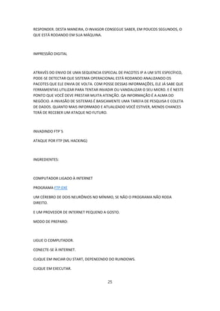 RESPONDER. DESTA MANEIRA, O INVASOR CONSEGUE SABER, EM POUCOS SEGUNDOS, O
QUE ESTÁ RODANDO EM SUA MÁQUINA.



IMPRESSÃO DIGITAL



ATRAVÉS DO ENVIO DE UMA SEQUENCIA ESPECIAL DE PACOTES IP A UM SITE ESPECÍFICO,
PODE-SE DETECTAR QUE SISTEMA OPERACIONAL ESTÁ RODANDO ANALIZANDO OS
PACOTES QUE ELE ENVIA DE VOLTA. COM POSSE DESSAS INFORMAÇÕES, ELE JÁ SABE QUE
FERRAMENTAS UTILIZAR PARA TENTAR INVADIR OU VANDALIZAR O SEU MICRO. E É NESTE
PONTO QUE VOCÊ DEVE PRESTAR MUITA ATENÇÃO. QA INFORMAÇÃO É A ALMA DO
NEGÓCIO. A INVASÃO DE SISTEMAS É BASICAMENTE UMA TAREFA DE PESQUISA E COLETA
DE DADOS. QUANTO MAIS INFORMADO E ATUALIZADO VOCÊ ESTIVER, MENOS CHANCES
TERÁ DE RECEBER UM ATAQUE NO FUTURO.



INVADINDO FTP´S

ATAQUE POR FTP (ML HACKING)



INGREDIENTES:



COMPUTADOR LIGADO À INTERNET

PROGRAMA FTP.EXE

UM CÉREBRO DE DOIS NEURÔNIOS NO MÍNIMO, SE NÃO O PROGRAMA NÃO RODA
DIREITO.

E UM PROVEDOR DE INTERNET PEQUENO A GOSTO.

MODO DE PREPARO:



LIGUE O COMPUTADOR.

CONECTE-SE À INTERNET.

CLIQUE EM INICIAR OU START, DEPENEENDO DO RUINDOWS.

CLIQUE EM EXECUTAR.


                                      25
 