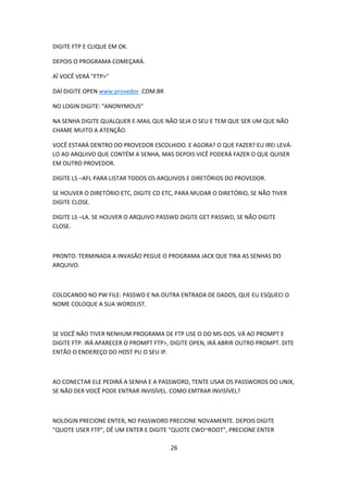 DIGITE FTP E CLIQUE EM OK.

DEPOIS O PROGRAMA COMEÇARÁ.

AÍ VOCÊ VERÁ "FTP>"

DAÍ DIGITE OPEN www.provedor .COM.BR

NO LOGIN DIGITE: "ANONYMOUS"

NA SENHA DIGITE QUALQUER E-MAIL QUE NÃO SEJA O SEU E TEM QUE SER UM QUE NÃO
CHAME MUITO A ATENÇÃO.

VOCÊ ESTARÁ DENTRO DO PROVEDOR ESCOLHIDO. E AGORA? O QUE FAZER? EU IREI LEVÁ-
LO AO ARQUIVO QUE CONTÉM A SENHA, MAS DEPOIS VICÊ PODERÁ FAZER O QUE QUISER
EM OUTRO PROVEDOR.

DIGITE LS –AFL PARA LISTAR TODOS OS ARQUIVOS E DIRETÓRIOS DO PROVEDOR.

SE HOUVER O DIRETÓRIO ETC, DIGITE CD ETC, PARA MUDAR O DIRETÓRIO, SE NÃO TIVER
DIGITE CLOSE.

DIGITE LS –LA. SE HOUVER O ARQUIVO PASSWD DIGITE GET PASSWD, SE NÃO DIGITE
CLOSE.



PRONTO. TERMINADA A INVASÃO PEGUE O PROGRAMA JACK QUE TIRA AS SENHAS DO
ARQUIVO.



COLOCANDO NO PW FILE: PASSWD E NA OUTRA ENTRADA DE DADOS, QUE EU ESQUECI O
NOME COLOQUE A SUA WORDLIST.



SE VOCÊ NÃO TIVER NENHUM PROGRAMA DE FTP USE O DO MS-DOS. VÁ AO PROMPT E
DIGITE FTP. IRÁ APARECER O PROMPT FTP>, DIGITE OPEN, IRÁ ABRIR OUTRO PROMPT. DITE
ENTÃO O ENDEREÇO DO HOST PU O SEU IP.



AO CONECTAR ELE PEDIRÁ A SENHA E A PASSWORD, TENTE USAR OS PASSWORDS DO UNIX,
SE NÃO DER VOCÊ PODE ENTRAR INVISÍVEL. COMO EMTRAR INVISÍVEL?



NOLOGIN PRECIONE ENTER, NO PASSWORD PRECIONE NOVAMENTE. DEPOIS DIGITE
"QUOTE USER FTP", DÊ UM ENTER E DIGITE "QUOTE CWD~ROOT", PRECIONE ENTER

                                       26
 