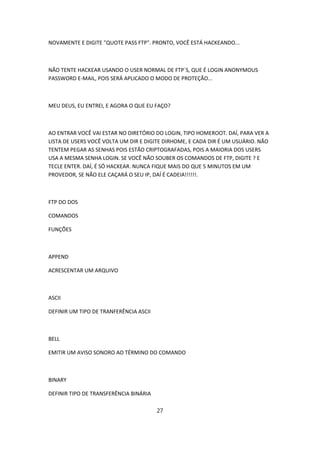 NOVAMENTE E DIGITE "QUOTE PASS FTP". PRONTO, VOCÊ ESTÁ HACKEANDO...



NÃO TENTE HACKEAR USANDO O USER NORMAL DE FTP´S, QUE É LOGIN ANONYMOUS
PASSWORD E-MAIL, POIS SERÁ APLICADO O MODO DE PROTEÇÃO...



MEU DEUS, EU ENTREI, E AGORA O QUE EU FAÇO?



AO ENTRAR VOCÊ VAI ESTAR NO DIRETÓRIO DO LOGIN, TIPO HOMEROOT. DAÍ, PARA VER A
LISTA DE USERS VOCÊ VOLTA UM DIR E DIGITE DIRHOME, E CADA DIR É UM USUÁRIO. NÃO
TENTEM PEGAR AS SENHAS POIS ESTÃO CRIPTOGRAFADAS, POIS A MAIORIA DOS USERS
USA A MESMA SENHA LOGIN. SE VOCÊ NÃO SOUBER OS COMANDOS DE FTP, DIGITE ? E
TECLE ENTER. DAÍ, É SÓ HACKEAR. NUNCA FIQUE MAIS DO QUE 5 MINUTOS EM UM
PROVEDOR, SE NÃO ELE CAÇARÁ O SEU IP, DAÍ É CADEIA!!!!!!.



FTP DO DOS

COMANDOS

FUNÇÕES



APPEND

ACRESCENTAR UM ARQUIVO



ASCII

DEFINIR UM TIPO DE TRANFERÊNCIA ASCII



BELL

EMITIR UM AVISO SONORO AO TÉRMINO DO COMANDO



BINARY

DEFINIR TIPO DE TRANSFERÊNCIA BINÁRIA

                                        27
 