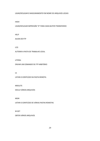 LIGAR/DESLIGAR O MASCARAMENTO EM NOME DE ARQUIVOS LOCAIS



HASH

LIGAR/DESLIGAR IMPRESSÃO "#" PARA CADA BUFFER TRANSFERIDO



HELP

AJUDA DO FTP



LCD

ALTERAR A PASTA DE TRABALHO LOCAL



LITERAL

ENVIAR UM COMANDO DE FTP ARBITÁRIO



LS

LISTAR O CONTEÚDO DA PASTA REMOTA



MDELETE

EXCLUI VÁRIOS ARQUIVOS



MDIR

LISTAR O CONTEÚDO DE VÁRIAS PASTAS REMOTAS



M GET

OBTER VÁRIOS ARQUIVOS




                                     29
 