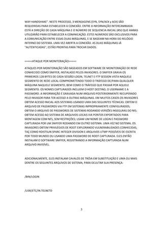 WAY HANDSHAKE". NESTE PROCESSO, 3 MENSAGENS (SYN, SYN/ACK y ACK) SÃO
REQUERIDAS PARA ESTABELECER A CONEXÃO. ENTRE A INFORMAÇÃO INTERCAMBIADA
ESTÁ A DIREÇÃO DE CADA MÁQUINA E O NÚMERO DE SEQUENCIA INICIAL (#SI) QUE AMBAS
UTILIZARÃO PARA ESTABELECER A COMINICAÇÃO. ESTES NÚMEROS SÃO EXCLUSIVOS PARA
A COMUNICAÇÃO ENTRE ESSAS DUAS MÁQUINAS, E SE BASEIAM NA HORA DO RELÓGIO
INTERNO DO SISTEMA. UMA VEZ ABERTA A CONEXÃO. AS DUAS MÁQUINAS JÁ
"AUTENTICADAS", ESTÃO PRONTAS PARA TROCAR DADOS.



=====ATAQUE POR MONITORAÇÃO=====

ATAQUES POR MONITORAÇÃO SÃO BASEADOS EM SOFTWARE DE MONITORAÇÃO DE REDE
CONHECIDO COMO SNIFFER, INSTALADO PELOS INVASORES. O SNIFFER GRAVA OS
PRIMEIROS 128 BYTES DE CADA SESSÃO LOGIN, TELNET E FTP SESSION VISTA NAQUELE
SEGMENTO DE REDE LOCAL COMPROMETENDO TODO O TRÁFEGO DE/PARA QUALQUER
MÁQUINA NAQUELE SEGMENTO, BEM COMO O TRÁFEGO QUE PASSAR POR AQUELE
SEGMENTO. OS NOMES CAPTURADOS INCLUEM O HOST DESTINO, O USERNAME E A
PASSWORD. A INFORMAÇÃO É GRAVADA NUM ARQUIVO POSTERIORMENTE RECUPERADO
PELO INVASOR PARA TER ACESSO A OUTRAS MÁQUINAS. EM MUITOS CASOS OS INVASORES
OBTEM ACESSO INICIAL AOS SISTEMAS USANDO UMA DAS SEGUINTES TÉCNICAS: OBTEM O
ARQUIVO DE PASSWORDS VIA FTP EM SISTEMAS IMPROPRIAMENTE CONFIGURADOS;
OBTEM O ARQUIVO DE PASSWORDS DE SISTEMAS RODANDO VERSÕES INSEGURAS DO NIS;
OBTEM ACESSO AO SISTEMA DE ARQUIVOS LOCAIS VIA PONTOS EXPORTADOS PARA
MONTAGEM COM NFS, SEM RESTRIÇÕES; USAM UM NOME DE LOGIN E PASSWORD
CAPTURADA POR UM SNIFFER RODANDO EM OUTRO SISTEMA. UMA VEZ NO SISTEMA, OS
INVASORES OBTEM PRIVILÉGIOS DE ROOT EXPLORANDO VULNERABILIDADES CONHECIDAS,
TAÇ COMO RDISTSUN SPARC INTEGER DIVISION E ARQUIVOS UTMP POSSÍVEIS DE ESCRITA
POR TODO MUNDO OU USANDO UMA PASSWORD DE ROOT CAPTURADA. ELES ENTÃO
INSTALAM O SOFTWARE SNIFFER, REGISTRANDO A INFORMAÇÃO CAPTURADA NUM
ARQUIVO INVISÍVEL.



ADICIONALMENTE, ELES INSTALAM CAVALOS DE TRÓIA EM SUBSTITUIÇÃO E UMA OU MAIS
DENTRE OS SEGUINTES ARQUIVOS DE SISTEMA, PARA OCULTAR SUA PRESENÇA:



/BIN/LOGIN



/USR/ETC/IN.TELNETD




                                      3
 