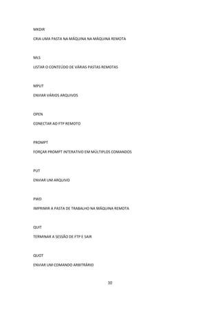 MKDIR

CRIA UMA PASTA NA MÁQUINA NA MÁQUINA REMOTA



MLS

LISTAR O CONTEÚDO DE VÁRIAS PASTAS REMOTAS



MPUT

ENVIAR VÁRIOS ARQUIVOS



OPEN

CONECTAR AO FTP REMOTO



PROMPT

FORÇAR PROMPT INTERATIVO EM MÚLTIPLOS COMANDOS



PUT

ENVIAR UM ARQUIVO



PWD

IMPRIMIR A PASTA DE TRABALHO NA MÁQUINA REMOTA



QUIT

TERMINAR A SESSÃO DE FTP E SAIR



QUOT

ENVIAR UM COMANDO ARBITRÁRIO



                                    30
 