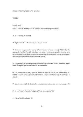 ENVIAR INFORMAÇÕES DE NOVO USUÁRIO



VERBOSE



Invasão por IP

Passa-a-passo: 1º- Certifique-se de que você possui este programa nbstat:



2º- Vá ao Prompt do MS-DOS.



3º- Digite: nbtstat -a o IP do cara que você quer invadir



4º- Aparecerá se a pessoa tiver compartilhamento de arquivos as pastas do PC dela. Se não
aparecerá : Host Not Found (o foda é que não da para invadir o computador de certos caras
por causa disso então não se entusiasme tanto pois só da para invadir aquelas pessoas que
tem no PC compartilhamento de arquivos as pastas)



5º- Caso apareça um monte de nomes esquisitos com isso antes : "<03>", você deve pegar o
nome do negócio que estiver com <03> atrás do nome.



6º- Crie um arquivo .txt com o nome de LMHOSTS. Digite lá : O IP do cara NetBios dele . O
NetBios é aquele nome esquisite que tem o atras. (Digite exatamente daquela forma que eu
digitei)



7º- Mapeie sua unidade de disco de forma que a máquina do cara se torne parte de seu PC.



8º- Vá em "Iniciar", "Executar" e digite: //IP_do_cara e ponha "OK"



9º- Pronto! Você invadiu por IP!




                                              32
 