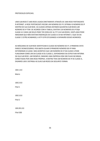 PROTOCOLOS ESPECIAIS.



UMA SUB REDE É UMA REDE LIGADA DIRETAMENTE ATRAVÉS DE UMA REDE PERTENCENTE
À INTERNET. A REDE PERTENCENTE RECEBE UM NÚMERO DE IP E DITRIBUI O NÚMERO DE IP
DENTRO DE SUA SUB REDE. AS CLASSES APENAS DEFINEM QUEANTAS SUB REDES UM
NÚMERO DE IP TEM. DE ACORDO COM A TABELA, EXISTEM 126 NÚMEROS DE IP DQA
CLASSE A E CADA UM DELES PODE TER CERCA DE 16.777.214 SUB REDES. VOCÊ LOGO PODE
IMAGINAR QUE NÃO EXISTAM ENDEREÇOS DE CLASSE A E B NA INTERNET, E QUE OS DA
CLASSE C ESTÃO ACABANDO, A IETF ESTÁ ESTUDANDO A EXPANSÃO DESSES NÚMEROS.



AS MÁSCARAS DE SUB REDE IDENTIFICAM A CLASSE DO NÚMERO DE IP. A PRIMEIRA VISTA
PARECE DESNECESSÁRIO, POIS BASTA OLHAR O PRIMEIRO NÚMERO DO IP PARA
DETERMINAR A CLASSE. MAS ACONTECE QUE UM NÚMERO DE IP DA CLASSE A PODE
FUNCIONAR COMO UM DA CLASSE B OU CLASSE C, DEPENDENDO DA ESTRUTURA INTERNA
DA SUA SUB REDE. UM EXEMPLO: IMAGINE UMA EMPRESA COM 200 FILIAIS NO BRASIL
CONECTADAS POR UMA REDE PRÓPRIA. A MATRIZ TEM UM NÚMERO DE IP DE CLASSE A,
DIGAMOS 100 E DISTRIBUI AS SUAS SUB REDES DA SEGUINTE FORMA:



100.1.0.0

Matriz



100.2.0.0

Filial 1



100.3.0.0

Filial 2



100.201.0.0

Filial 200




                                      36
 