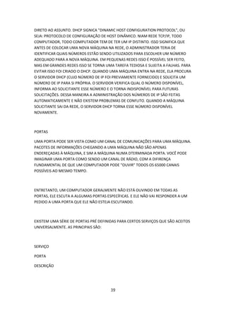 DIRETO AO ASSUNTO. DHCP SIGNICA "DINAMIC HOST CONFIGURATION PROTOCOL", OU
SEJA: PROTOCOLO DE CONFIGURAÇÃO DE HOST DINÂMICO. NIAM REDE TCP/IP, TODO
COMPUTADOR, TODO COMPUTADOR TEM DE TER UM IP DISTINTO. ISSO SIGNIFICA QUE
ANTES DE COLOCAR UMA NOVA MÁQUINA NA REDE, O ADMINISTRADOR TERIA DE
IDENTIFICAR QUAIS NÚMEROS ESTÃO SENDO UTILIZADOS PARA ESCOLHER UM NÚMERO
ADEQUADO PARA A NOVA MÁQUINA. EM PEQUENAS REDES ISSO É POSSÍVEL SER FEITO,
MAS EM GRANDES REDES ISSO SE TORNA UMA TAREFA TEDIOSA E SUJEITA A FALHAS. PARA
EVITAR ISSO FOI CRIADO O DHCP. QUANDO UMA MÁQUINA ENTRA NA REDE, ELA PROCURA
O SERVIDOR DHCP (CUJO NÚMERO DE IP FOI PREVIAMENTE FORNECIDO) E SOLICITA UM
NÚMERO DE IP PARA SI PRÓPRIA. O SERVIDOR VERIFICA QUAL O NÚMERO DISPONÍVEL,
INFORMA AO SOLICITANTE ESSE NÚMERO E O TORNA INDISPONÍVEL PARA FUTURAS
SOLICITAÇÕES. DESSA MANEIRA A ADMINISTRAÇÃO DOS NÚMEROS DE IP SÃO FEITAS
AUTOMATICAMENTE E NÃO EXISTEM PROBLEMAS DE CONFLITO. QUANDO A MÁQUINA
SOLICITANTE SAI DA REDE, O SERVIDOR DHCP TORNA ESSE NÚMERO DISPONÍVEL
NOVAMENTE.



PORTAS

UMA PORTA PODE SER VISTA COMO UM CANAL DE COMUNICAÇÕES PARA UMA MÁQUINA.
PACOTES DE INFORMAÇÕES CHEGANDO A UMA MÁQUINA NÃO SÃO APENAS
ENDEREÇADAS À MÁQUINA, E SIM A MÁQUINA NUMA DTERMINADA PORTA. VOCÊ PODE
IMAGINAR UMA PORTA COMO SENDO UM CANAL DE RÁDIO, COM A DIFIRENÇA
FUNDAMENTAL DE QUE UM COMPUTADOR PODE "OUVIR" TODOS OS 65000 CANAIS
POSSÍVEIS AO MESMO TEMPO.



ENTRETANTO, UM COMPUTADOR GERALMENTE NÃO ESTÁ OUVINDO EM TODAS AS
PORTAS, ELE ESCUTA A ALGUMAS PORTAS ESPECÍFICAS. E ELE NÃO VAI RESPONDER A UM
PEDIDO A UMA PORTA QUE ELE NÃO ESTEJA ESCUTANDO.



EXISTEM UMA SÉRIE DE PORTAS PRÉ DEFINIDAS PARA CERTOS SERVIÇOS QUE SÃO ACEITOS
UNIVERSALMENTE. AS PRINCIPAIS SÃO:



SERVIÇO

PORTA

DESCRIÇÃO




                                      39
 