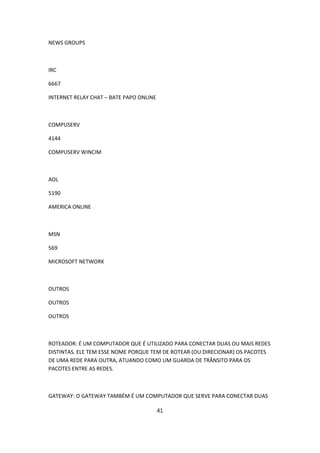 NEWS GROUPS



IRC

6667

INTERNET RELAY CHAT – BATE PAPO ONLINE



COMPUSERV

4144

COMPUSERV WINCIM



AOL

5190

AMERICA ONLINE



MSN

569

MICROSOFT NETWORK



OUTROS

OUTROS

OUTROS



ROTEADOR: É UM COMPUTADOR QUE É UTILIZADO PARA CONECTAR DUAS OU MAIS REDES
DISTINTAS. ELE TEM ESSE NOME PORQUE TEM DE ROTEAR (OU DIRECIONAR) OS PACOTES
DE UMA REDE PARA OUTRA, ATUANDO COMO UM GUARDA DE TRÂNSITO PARA OS
PACOTES ENTRE AS REDES.



GATEWAY: O GATEWAY TAMBÉM É UM COMPUTADOR QUE SERVE PARA CONECTAR DUAS

                                         41
 