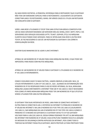 OU MAIS REDES DISTINTAS. A PRINCIPAL DIFERENÇA PARA O ROTEADOR É QUE O GATEWAY
NÃO TEM UM HARDWARE ESPECIAL PARA O ROTEAMENTO. USUALMENTE OS GATEWAYS
CONECTAM LANS E OS ROTEADORES, WANS. EM VÁRIOS CASOS SE UTILIZA UM ROTEADOR
EM CONJUNTO COM O GATEWAY.



VISÃO: UMA REDE UTILIZANDO O TCP/IP TEM UMA ESTRUTURA BÁSICA COMPOSTA POR
UM OU MAIS SERVIDOR RODANDO UM SERVIDOR DNS (OU WINS), DHCP, SMTP, POP3, E OS
SERVIDORES DOS SERVIÇOS DESEJADOS (HTTP, TELNET, GOPHER, ETC) E AS MÁQUINA
CLIENTES SOLICITANDO ESSES SERVIÇOS. PARA SE INTERLIGAR ESSA REDE A OUTRA REDE
TCP/IP, SE FAZ NECESSÁRIO O USO DE UM ROTEADOR OU GATEWAY E DA CORRETA
CONFIGURAÇÃO DA REDE.



EXISTEM DUAS MANEIRAS DE SE LIGAR A LAN À INTERNET:



ATRIBUI-SE UM NÚMERO DE IP VÁLIDO PARA CADA MÁQUINA NA REDE, O QUE PODE SER
IMPOSSÍVEL PARA REDES COM MUITAS MÁQUINAS.



ATRIBUI-SE UM NÚMERO DE IP VÁLIDO PARA O GATEWAY E UTILIZANDO-SE O NÚMERO DE
IP 192.168.X.X INTERNAMENTE.



COMO O SEGUNDO CASO É O MAIS FACTÍVEL, VAMOS OBERVÁ-LO MELHOR. NELE, SE
UTILIZA INTERNAMENTE A LAN O IP 192.168.X.X , QUE , QUANDO DA DETERMINAÇÃO DOS
NÚMEROS DE IP FOI RESERVADO PARA O USO DE REDES INTERNAS, OU SEJA, NENHUMA
MÁQUINA LIGADA DIRETAMENTE A INTERNET TEM UM IP 192.168.X.X. ISSO É NECESSÁRIO
POIS COMO JÁ VIMOS NENHUMA MÁQUINA PODE TER UM NÚMERO DE IP QUE JÁ ESTEJA
SENDO UTILIZADO POR UMA OUTRA MÁQUINA.



O GATEWAY TEM DUAS INTERFACES DE REDE, UMA PARA SE CONECTAR À INTERNET E
OUTRA PARA SE CONECTAR À LAN. A INTERFAE DA INTERNET É ATRIBUIDO O NÚMERO DE
IP VÁLIDO NA INTERNET E NA LAN O NÚMERO DE IP DO TIPO 192.168.X.X (USUALMENTE
192.168.0.1). NAS MÁQUINAS DA LAN O NÚMERO DO IP É DO TIPO 192.168.X.X (ONDE O
PRIMEIRO X É O MESMO DO GATEWAY) E O GATEWAY DEFALT É O IP DO GATEWAY
VOLTADO PARA A LAN (192.168.X.X). DESSA FORMA PODEMOS TER ATÉ 16.384 MÁQUINAS
NA INTERNET POR NÚMERO DE IP VÁLIDO. ESSA ESTRUTURA TAMBÉM FACILITA A ADOÇÃO
DE MEDIDAS DE SEGURANÇA CONTRA INTRUSOS DA INTERNET, POIS COMO TODO O
TRÁFEGO NA INTERNET PASSA PELO GATEWAY, BASTA PROTEGÊ-LO PARA PROTEGER TODA

                                       42
 