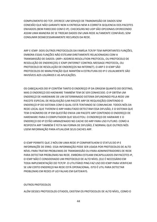 COMPLEMENTO DO TCP, OFERECE UM SERVIÇO DE TRANSMISSÃO DE DADOS SEM
CONEXÃO QUE NÃO GARANTE NEM A ENTREGA NEM A CORRETA SEQUENCIA DOS PACOTES
ENVIADOS (BEM PARECIDO COM O IP). CHECKSUNS NO UDP SÃO OPCIONAIS OFERECENDO
ASSIM UMA MANEIRA DE SE TROCAR DADOS EM UMA REDE ALTAMENTE CONFIÁVEL SEM
CONSUMIR DESNECESSARIAMENTE RECURSOS DA REDE.



ARP E ICMP: DOIS OUTROS PROTOCOLOS DA FAMÍLIA TCP/IP TEM IMPORTANTES FUNÇÕES,
EMBORA ESSAS FUNÇÕES NÃO ESTEJAM DIRETAMENTE RELACIONADAS COM A
TRANSMISSÃO DE DADOS: (ARP= ADDRESS RESOLUTION PROTOCOL, OU PROTOCOLO DE
RESOLUÇÃO DE ENDEREÇOS) E ICMP (INTERNET CONTROL MESSAGE PROTOCOL, OU
PROTOCOLO DE RESOLUÇÃO DE ENDEREÇOS NA INTERNET). O ARP E O ICMP SÃO
PROTOCOLOS DE MANUTENÇÃO QUE MANTÉM A ESTRUTURA DO IP E USUALMENTE SÃO
INVISÍVEIS AOS USUÁRIOS E AS APLICAÇÕES.



OS CABEÇALHOS DO IP CONTÉM TANTO O ENDEREÇO IP DA ORIGEM QUANTO DO DESTINO,
MAS O ENDEREÇO DO HADWARE TAMBÉM TEM DE SER CONHECIDO. O IP OBTÉM UM
ENDEREÇO DE HARDWARE DE UM DETERMINADO SISTEMA DIFUNDINDO PELA REDE UM
PACOTE ESPECIAL DE REQUISIÇÃO (UM PACOTE ARP DE REQUISIÇÃO) CONTENDO O
ENDEREÇO IP DO SISTEMA COM O QUAL ESTÁ TENTANDO SE COMUNICAR. TODOS NÓS DA
REDE LOCAL QUE TIVEREM O ARP HABILITADO DETECTAM ESSA DIFUSÃO, E O SISTEMA QUE
TEM O NÚMERO DE IP EM QUESTÃO ENVIA UM PACOTE ARP CONTENDO O ENDEREÇO DE
HARDWARE PARA O COMPUTADOR QUE SOLICITOU. O ENDEREÇO DE HARWARE E O
ENDEREÇO DO IP ESTÃO ARMAZENADO NO CACHE DO ARP PARA USO FUTURO. COMO A
RESPOSTA ARP TAMBÉM É FEITA NA FORMA DE DIFUSÃO, É NORMAL QUE OUTROS NÓS
USEM INFORMAÇÃO PARA ATUALIZAR SEUS CACHES ARP.



O ICMP PERMITE QUE 2 NÓS EM UMA REDE IP COMPARTILHEM O STATUS DO IP E
INFORMAÇÕE DE ERRO. ESSA INFORMAÇÃO PODE SER USADA POR PROTOCOLOS DE ALTO
NÍVEL PARA TRATAR PROBLEMAS DE TRANSMISSÃO OU PARA ADMINISTRADORES DE REDE
PARA DETECTAR PROBLEMAS NA REDE. EMBORA ESTEJAM ENCAPSULADOS EM PACOTES IP,
O ICMP NÃO É CONSIDERADO UM PROTOCOLO DE ALTO NÍVEL (ELE É NECESSÁRIO EM
TODA IMPLEMENTAÇÃO DO TCP/IP. O UTILITÁRIO PING FAZ USO DO ICMP PARA VERIFICAR
SE UM CERTO ENDEREÇO NA REDE ESTÁ OPERACIONAL. ISTO É UTIL PARA DETECTAR
PROBLEMAS EM REDES IP UO FALHAS EM GATEWAYS.



OUTROS PROTOCOLOS

ALÉM DESSES PROTOCOLOS CITADOS, EXISTEM OS PROTOCOLOS DE ALTO NÍVEL, COMO O


                                      44
 