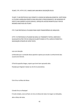 TELNET, FTP, HTTP E ETC. VAMOS DAR UMA BREVE DESCRIÇÃO DELES:



TELNET: É UM PROTOCOLO QUE PERMITE O LOGON EM MÁQUINA REMOTAS. VOCÊ PASSA
A UTILIZAR A MÁQUINA REMOTA PARA REALIZAR O PROCESSAMENTO. NO WINDOWS NT
EXISTE O RAS (REMOTE ACCESS SERVICE, SERVIÇO DE ACESSO REMOTO) QUE TEM OS
MESMOS OBJETIVOS DO TELNET.



FTP: É UM PROTOCOLO UTILIZADO PARA FAZER TRANSFERÊNCIA DE ARQUIVOS.



HTTP: É O PROTOCOLO UTILIZADO NA WEB, ELE TRANSMITE TEXTOS, GRÁFICOS E
QUALQUER OUTRO TIPO DE ARQUIVO (SUBSTITUINDO O FTP), ALÉM DE PERMITIR A
NAVEGAÇÃO ATRAVÉS DE HIPER TEXTO.




Leia com Atenção

Lembrando que o conteúdo desta apostila é apenas pra estudo e conhecimento dos
usuarios de internet.



O final da apostila chegou, espero que tirem bom aproveito dela.

Postado por Original's Hacker às 14:19 12 comentários




Criar Vírus no Bloco de Notas




Criando Virus no Notepad

É muito simples, voce vai fazer um virus no bloco de notas é só seguir as indicações,

abra o bloco de notas

                                             45
 